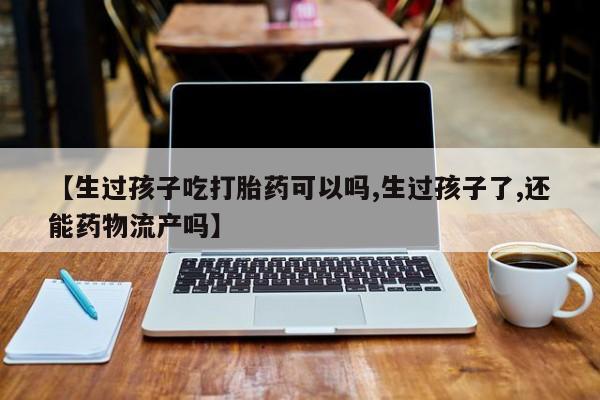 哪里可以私下卖到打胎药【生过孩子吃打胎药可以吗,生过孩子了,还能药物流产吗】