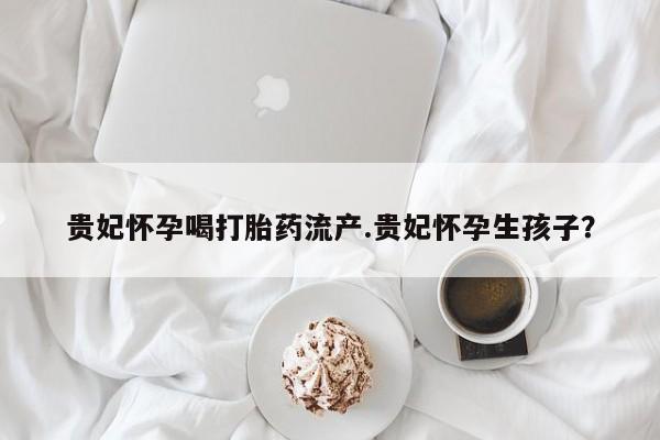 哪里可以私下卖到打胎药贵妃怀孕喝打胎药流产.贵妃怀孕生孩子？