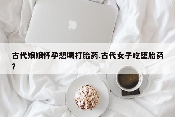 哪里可以私下卖到打胎药古代娘娘怀孕想喝打胎药.古代女子吃堕胎药？