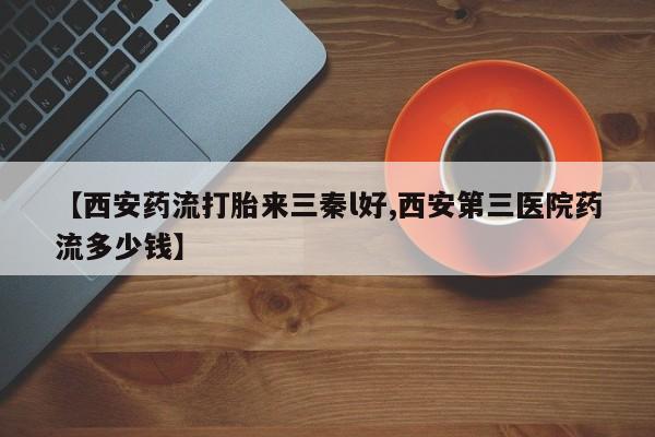 哪里可以私下卖到打胎药【西安药流打胎来三秦l好,西安第三医院药流多少钱】
