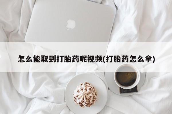 哪里可以私下卖到打胎药怎么能取到打胎药呢视频(打胎药怎么拿)