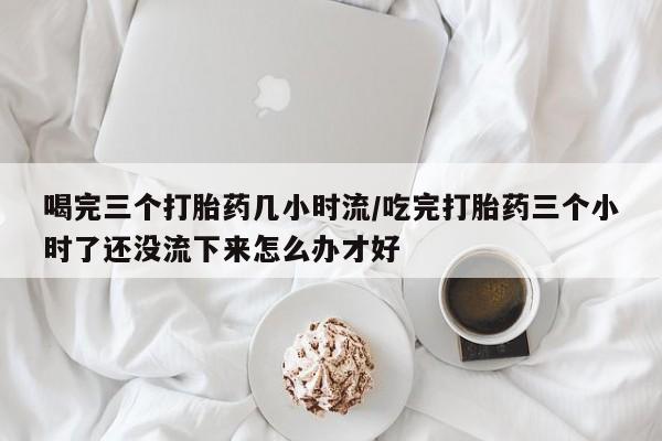 哪里可以私下卖到打胎药喝完三个打胎药几小时流/吃完打胎药三个小时了还没流下来怎么办才好