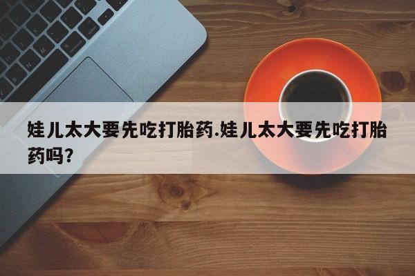 哪里可以私下卖到打胎药娃儿太大要先吃打胎药.娃儿太大要先吃打胎药吗？