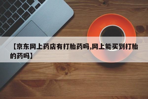 哪里可以私下卖到打胎药【京东网上药店有打胎药吗,网上能买到打胎的药吗】