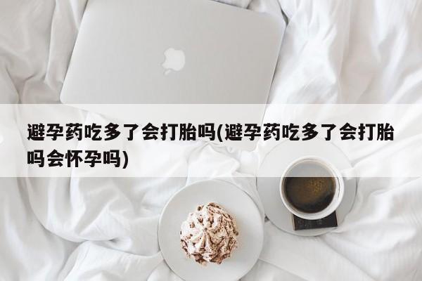 哪里可以私下卖到打胎药避孕药吃多了会打胎吗(避孕药吃多了会打胎吗会怀孕吗)