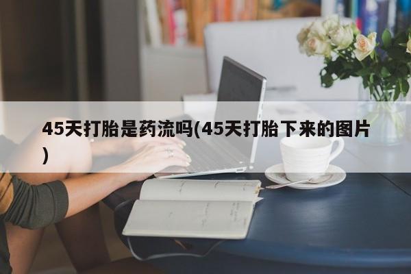 哪里可以私下卖到打胎药45天打胎是药流吗(45天打胎下来的图片)