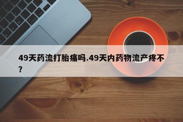 哪里可以私下卖到打胎药49天药流打胎痛吗.49天内药物流产疼不？