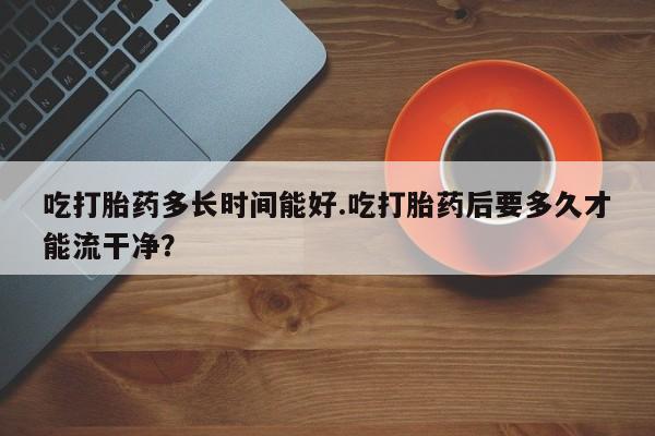 哪里可以私下卖到打胎药吃打胎药多长时间能好.吃打胎药后要多久才能流干净？