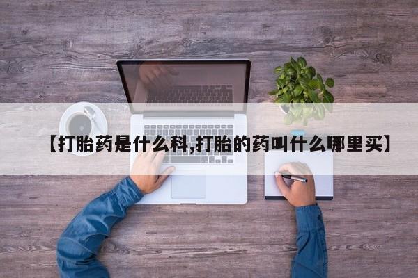 哪里可以私下卖到打胎药【打胎药是什么科,打胎的药叫什么哪里买】