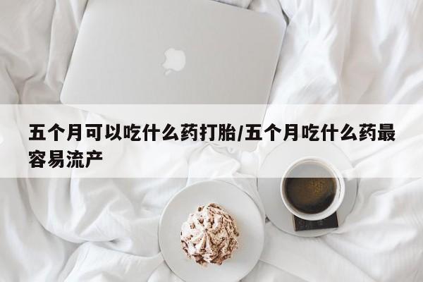 哪里可以私下卖到打胎药五个月可以吃什么药打胎/五个月吃什么药最容易流产