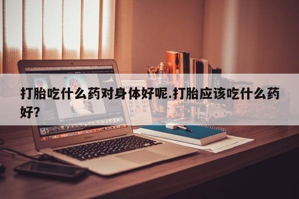 哪里可以私下卖到打胎药打胎吃什么药对身体好呢.打胎应该吃什么药好？