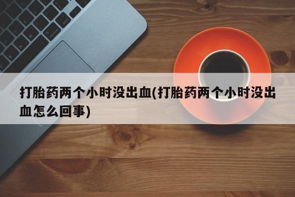 哪里可以私下卖到打胎药打胎药两个小时没出血(打胎药两个小时没出血怎么回事)