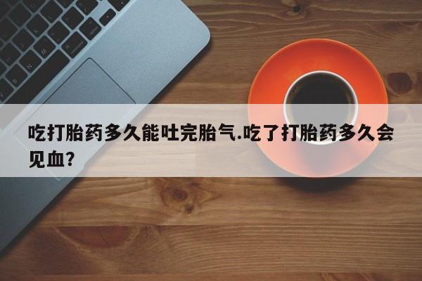 哪里可以私下卖到打胎药吃打胎药多久能吐完胎气.吃了打胎药多久会见血？
