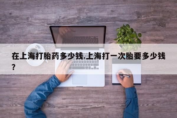 哪里可以私下卖到打胎药在上海打胎药多少钱.上海打一次胎要多少钱？