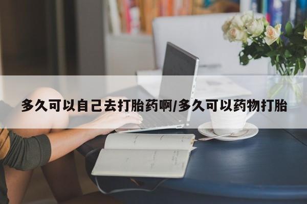 哪里可以私下卖到打胎药多久可以自己去打胎药啊/多久可以药物打胎