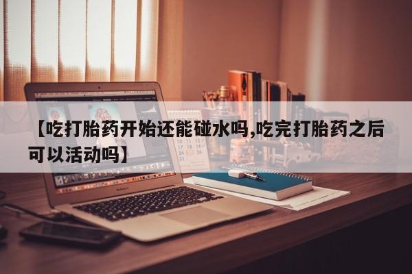哪里可以私下卖到打胎药【吃打胎药开始还能碰水吗,吃完打胎药之后可以活动吗】