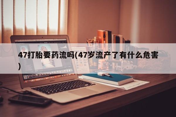 哪里可以私下卖到打胎药47打胎要药流吗(47岁流产了有什么危害)