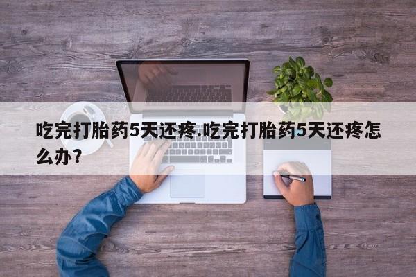 哪里可以私下卖到打胎药吃完打胎药5天还疼.吃完打胎药5天还疼怎么办？