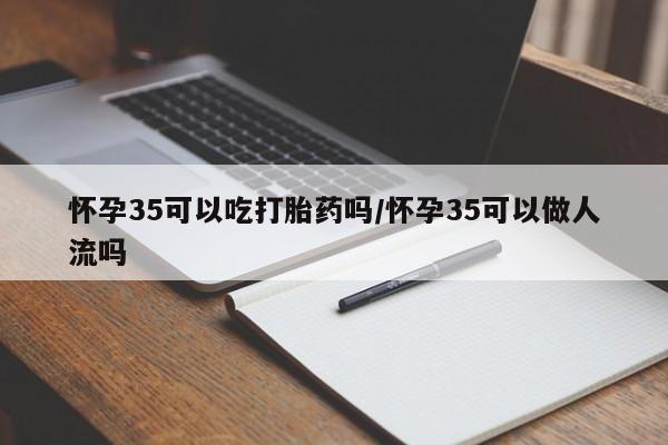 哪里可以私下卖到打胎药怀孕35可以吃打胎药吗/怀孕35可以做人流吗