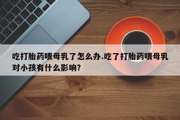 哪里可以私下卖到打胎药吃打胎药喂母乳了怎么办.吃了打胎药喂母乳对小孩有什么影响？