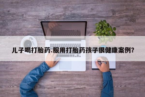 哪里可以私下卖到打胎药儿子喝打胎药.服用打胎药孩子很健康案例？