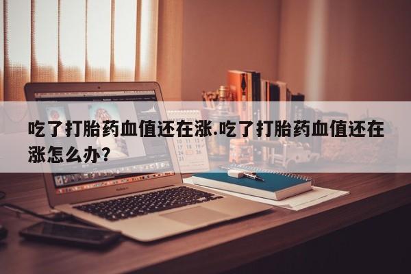 哪里可以私下卖到打胎药吃了打胎药血值还在涨.吃了打胎药血值还在涨怎么办？