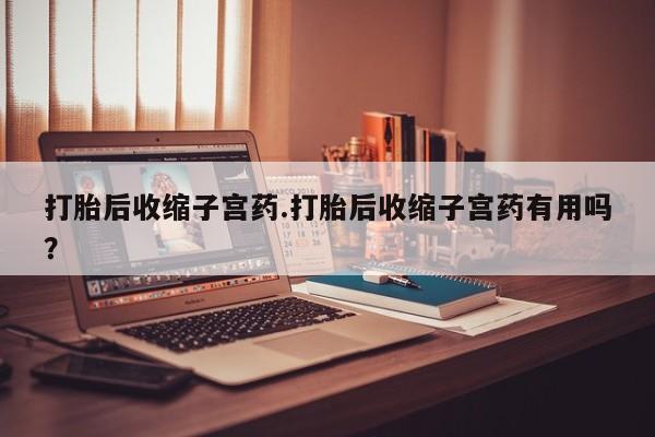 哪里可以私下卖到打胎药打胎后收缩子宫药.打胎后收缩子宫药有用吗？