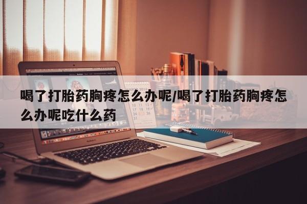 哪里可以私下卖到打胎药喝了打胎药胸疼怎么办呢/喝了打胎药胸疼怎么办呢吃什么药