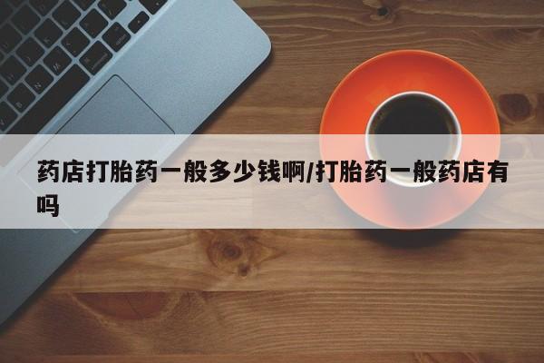 哪里可以私下卖到打胎药药店打胎药一般多少钱啊/打胎药一般药店有吗