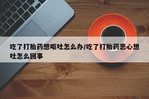 哪里可以私下卖到打胎药吃了打胎药想呕吐怎么办/吃了打胎药恶心想吐怎么回事