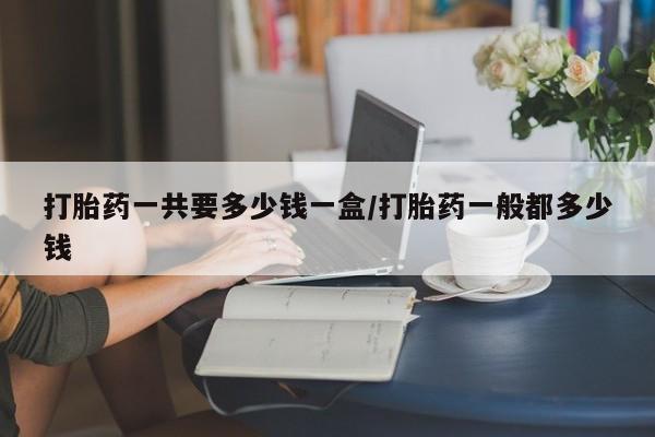 哪里可以私下卖到打胎药打胎药一共要多少钱一盒/打胎药一般都多少钱