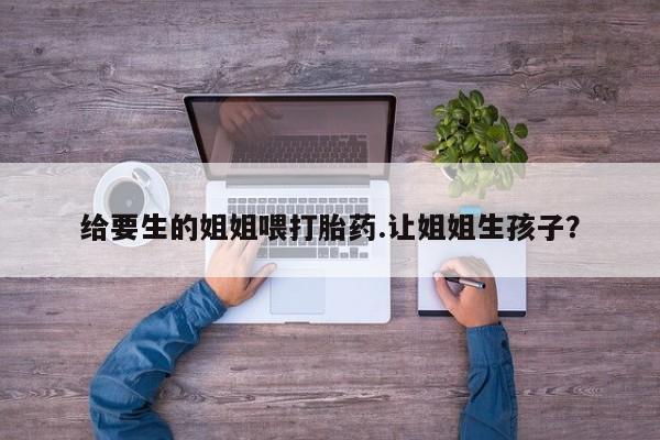 哪里可以私下卖到打胎药给要生的姐姐喂打胎药.让姐姐生孩子?