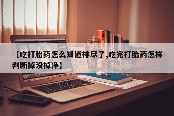 哪里可以私下卖到打胎药【吃打胎药怎么知道排尽了,吃完打胎药怎样判断掉没掉净】