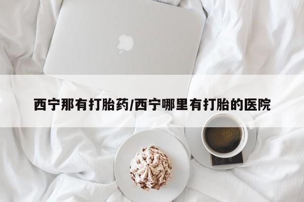 哪里可以私下卖到打胎药西宁那有打胎药/西宁哪里有打胎的医院