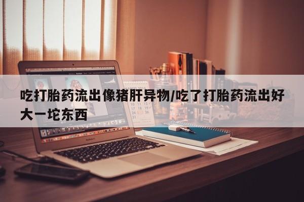 哪里可以私下卖到打胎药吃打胎药流出像猪肝异物/吃了打胎药流出好大一坨东西