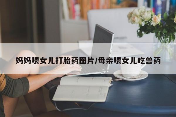 哪里可以私下卖到打胎药妈妈喂女儿打胎药图片/母亲喂女儿吃兽药