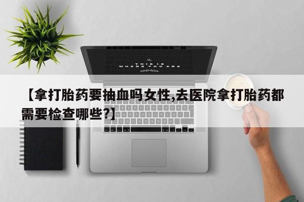 哪里可以私下卖到打胎药【拿打胎药要抽血吗女性,去医院拿打胎药都需要检查哪些?】