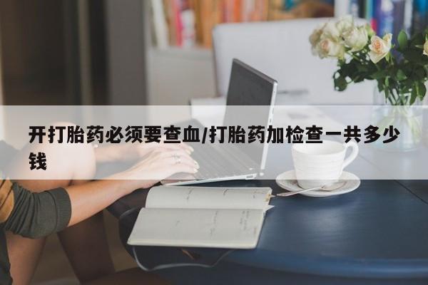 哪里可以私下卖到打胎药开打胎药必须要查血/打胎药加检查一共多少钱