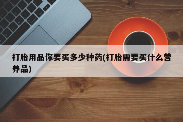 哪里可以私下卖到打胎药打胎用品你要买多少种药(打胎需要买什么营养品)