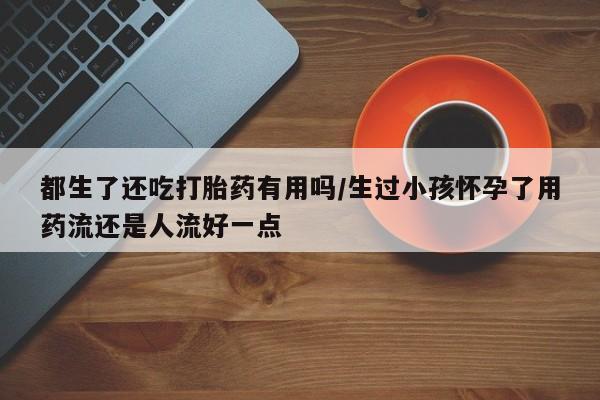 哪里可以私下卖到打胎药都生了还吃打胎药有用吗/生过小孩怀孕了用药流还是人流好一点