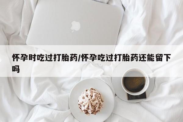 哪里可以私下卖到打胎药怀孕时吃过打胎药/怀孕吃过打胎药还能留下吗