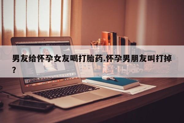哪里可以私下卖到打胎药男友给怀孕女友喝打胎药.怀孕男朋友叫打掉？