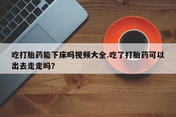 哪里可以私下卖到打胎药吃打胎药能下床吗视频大全.吃了打胎药可以出去走走吗？