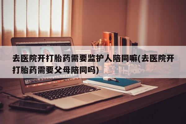 哪里可以私下卖到打胎药去医院开打胎药需要监护人陪同嘛(去医院开打胎药需要父母陪同吗)