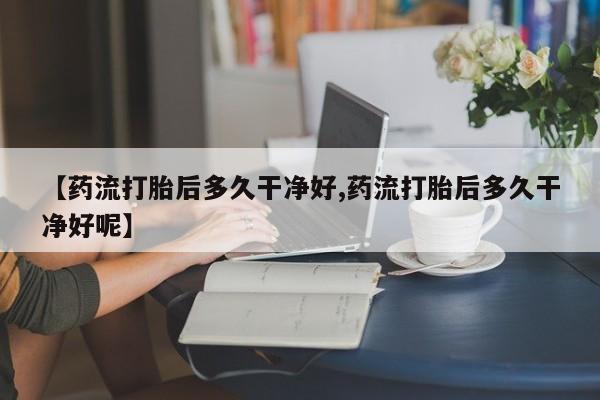 哪里可以私下卖到打胎药【药流打胎后多久干净好,药流打胎后多久干净好呢】