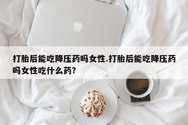 哪里可以私下卖到打胎药打胎后能吃降压药吗女性.打胎后能吃降压药吗女性吃什么药？