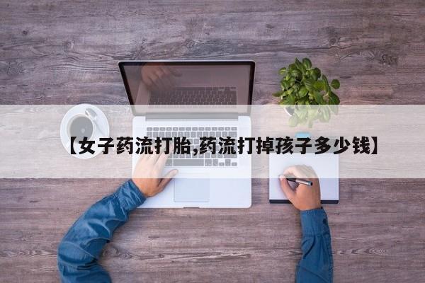 哪里可以私下卖到打胎药【女子药流打胎,药流打掉孩子多少钱】