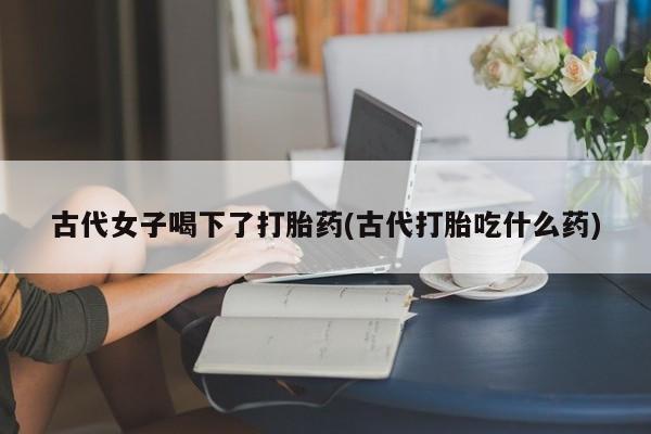 哪里可以私下卖到打胎药古代女子喝下了打胎药(古代打胎吃什么药)