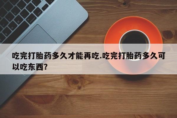 哪里可以私下卖到打胎药吃完打胎药多久才能再吃.吃完打胎药多久可以吃东西？