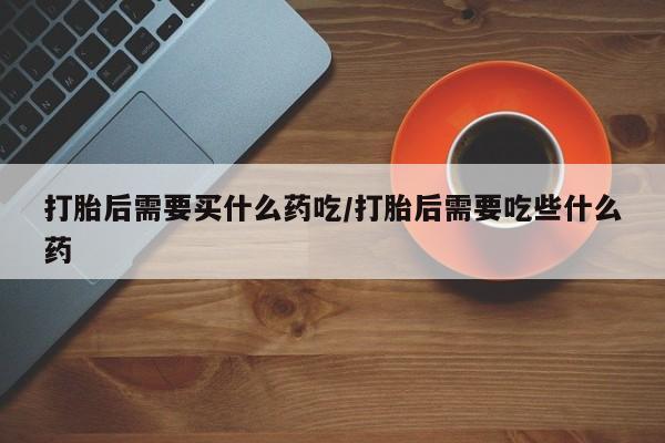 哪里可以私下卖到打胎药打胎后需要买什么药吃/打胎后需要吃些什么药